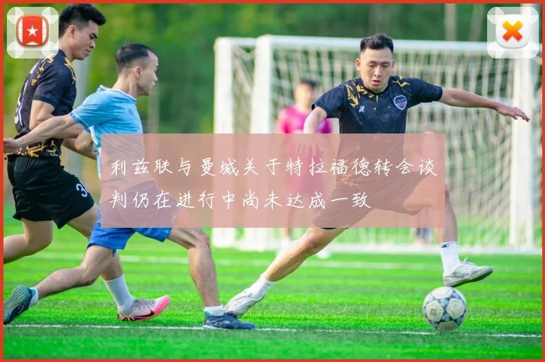利兹联与曼城关于特拉福德转会谈判仍在进行中尚未达成一致