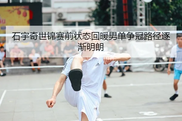 石宇奇世锦赛前状态回暖男单争冠路径逐渐明朗