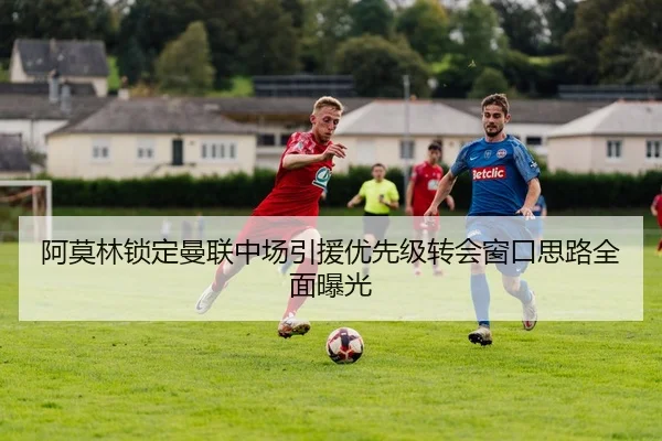 阿莫林锁定曼联中场引援优先级转会窗口思路全面曝光